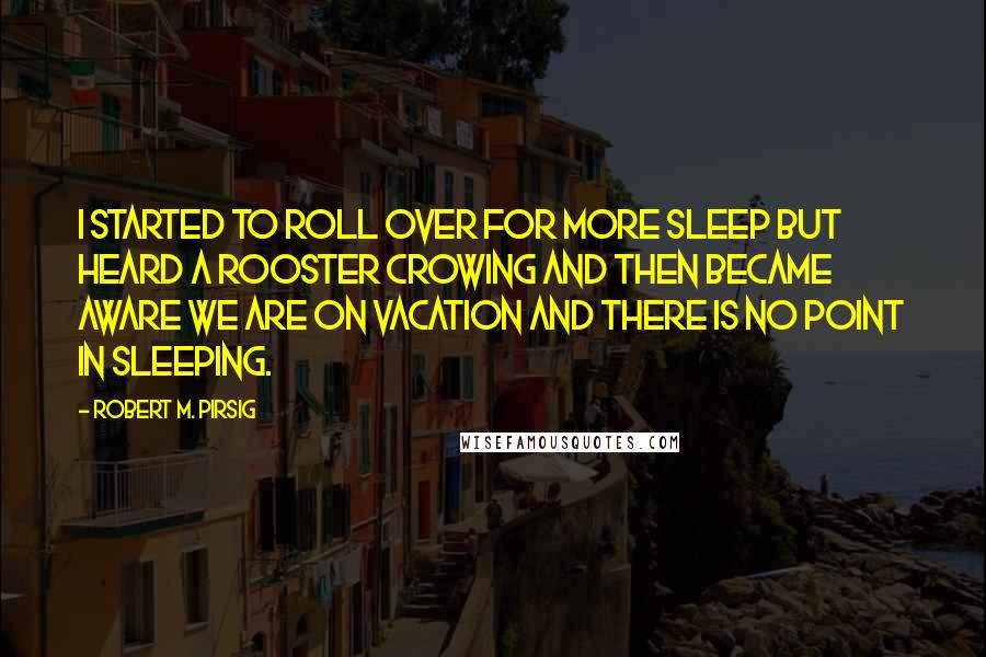 Robert M. Pirsig Quotes: I started to roll over for more sleep but heard a rooster crowing and then became aware we are on vacation and there is no point in sleeping.