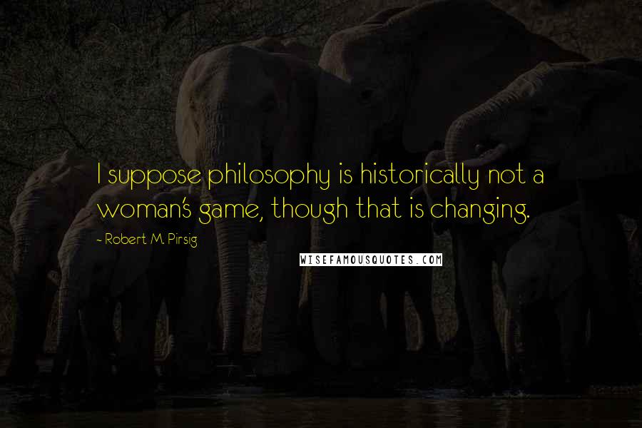 Robert M. Pirsig Quotes: I suppose philosophy is historically not a woman's game, though that is changing.