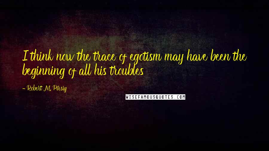 Robert M. Pirsig Quotes: I think now the trace of egotism may have been the beginning of all his troubles