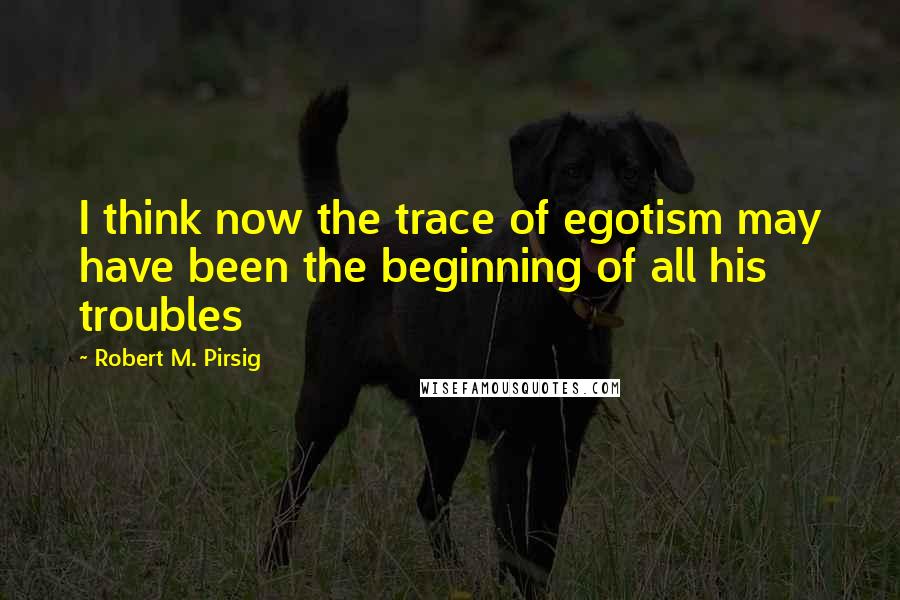 Robert M. Pirsig Quotes: I think now the trace of egotism may have been the beginning of all his troubles