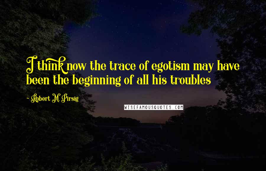 Robert M. Pirsig Quotes: I think now the trace of egotism may have been the beginning of all his troubles