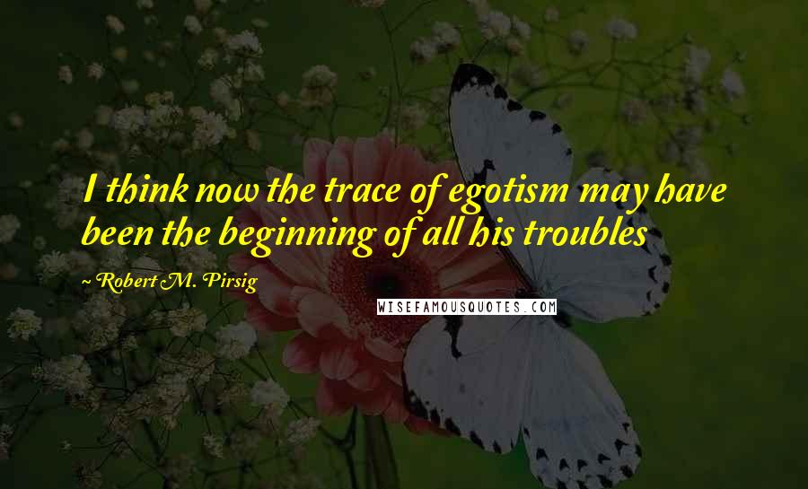 Robert M. Pirsig Quotes: I think now the trace of egotism may have been the beginning of all his troubles