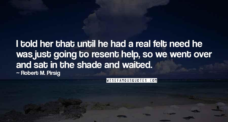 Robert M. Pirsig Quotes: I told her that until he had a real felt need he was just going to resent help, so we went over and sat in the shade and waited.