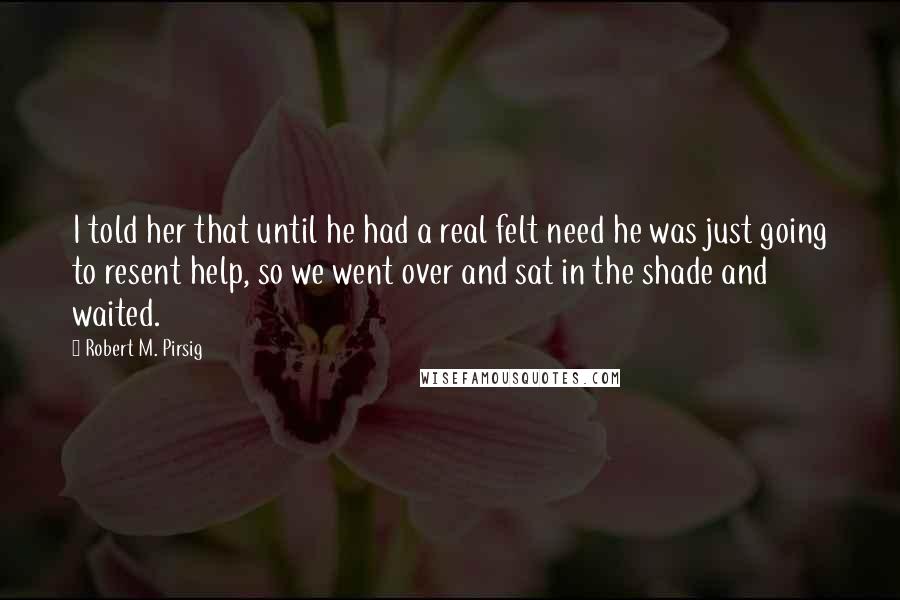 Robert M. Pirsig Quotes: I told her that until he had a real felt need he was just going to resent help, so we went over and sat in the shade and waited.