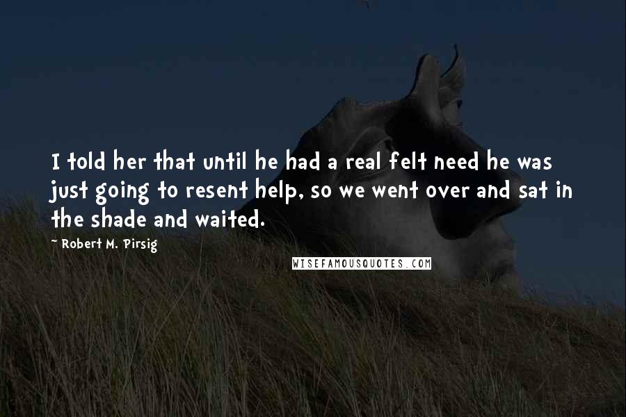 Robert M. Pirsig Quotes: I told her that until he had a real felt need he was just going to resent help, so we went over and sat in the shade and waited.
