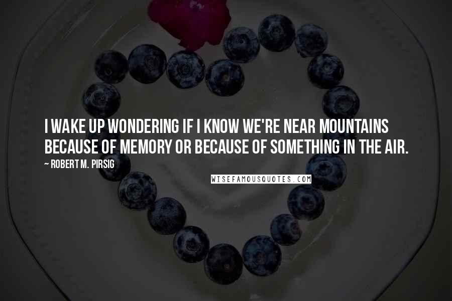 Robert M. Pirsig Quotes: I wake up wondering if I know we're near mountains because of memory or because of something in the air.