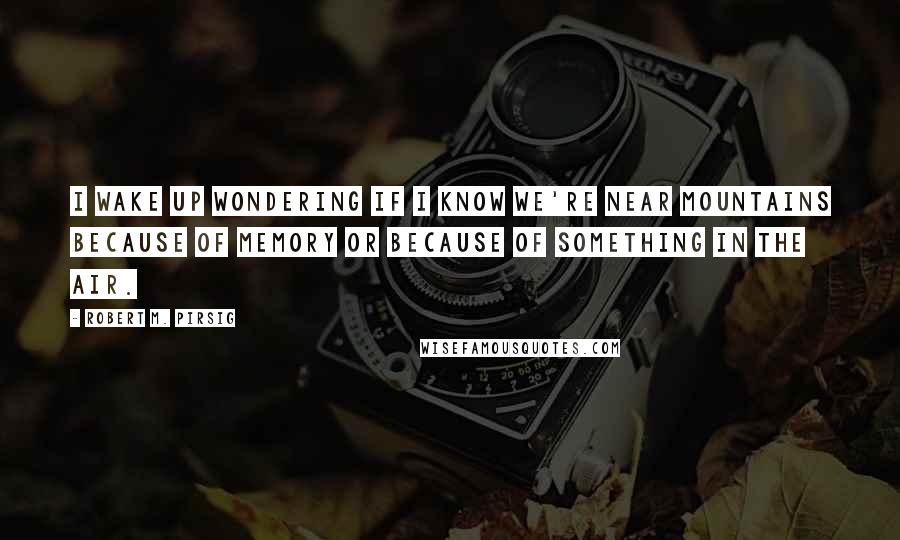 Robert M. Pirsig Quotes: I wake up wondering if I know we're near mountains because of memory or because of something in the air.