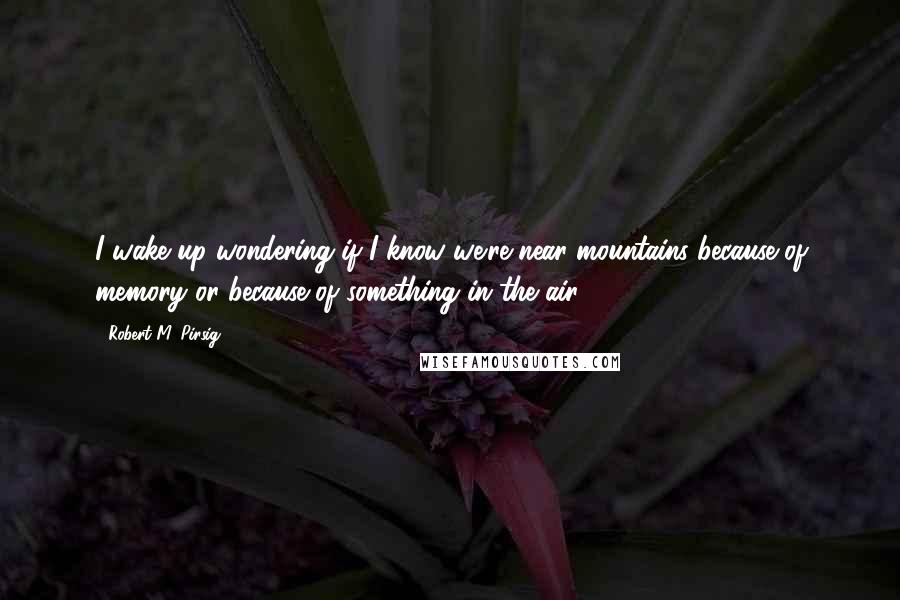 Robert M. Pirsig Quotes: I wake up wondering if I know we're near mountains because of memory or because of something in the air.