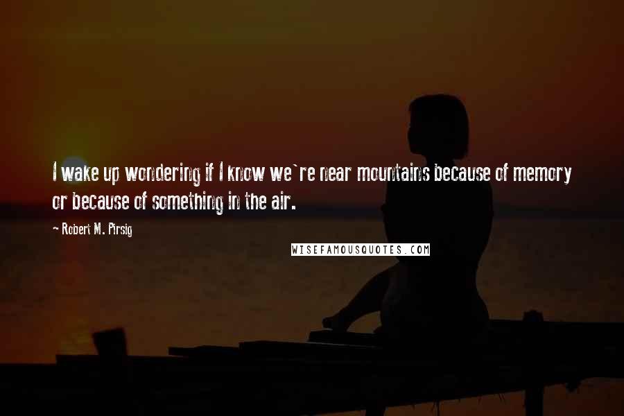 Robert M. Pirsig Quotes: I wake up wondering if I know we're near mountains because of memory or because of something in the air.