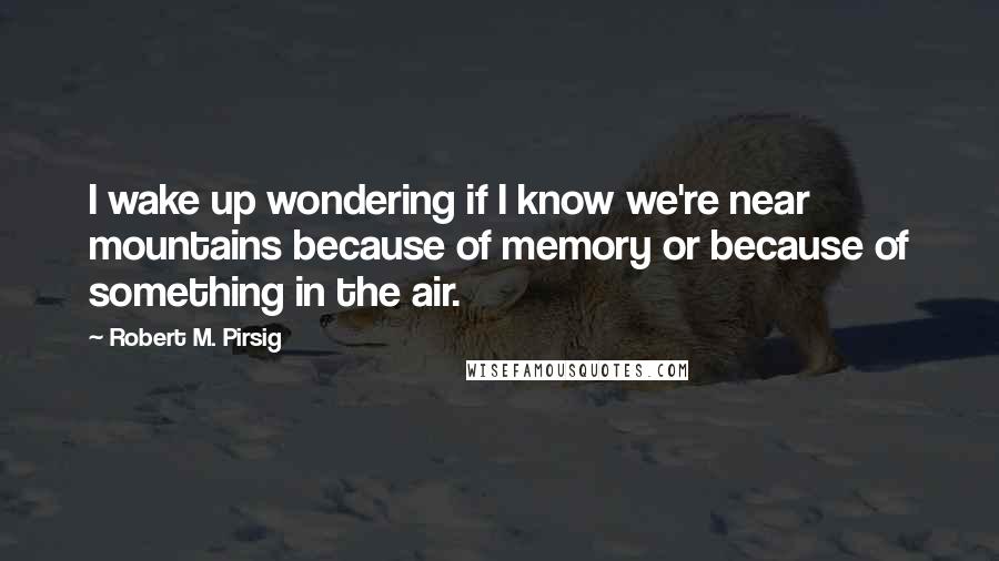 Robert M. Pirsig Quotes: I wake up wondering if I know we're near mountains because of memory or because of something in the air.