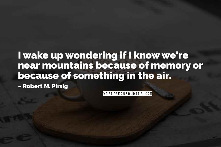 Robert M. Pirsig Quotes: I wake up wondering if I know we're near mountains because of memory or because of something in the air.