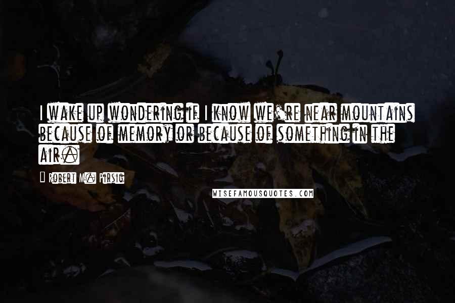 Robert M. Pirsig Quotes: I wake up wondering if I know we're near mountains because of memory or because of something in the air.