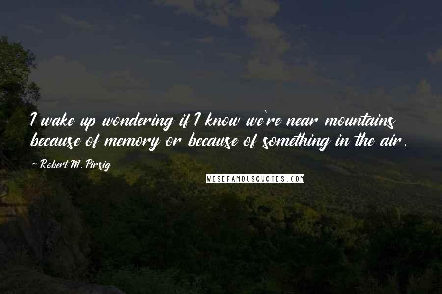 Robert M. Pirsig Quotes: I wake up wondering if I know we're near mountains because of memory or because of something in the air.