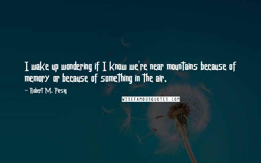 Robert M. Pirsig Quotes: I wake up wondering if I know we're near mountains because of memory or because of something in the air.