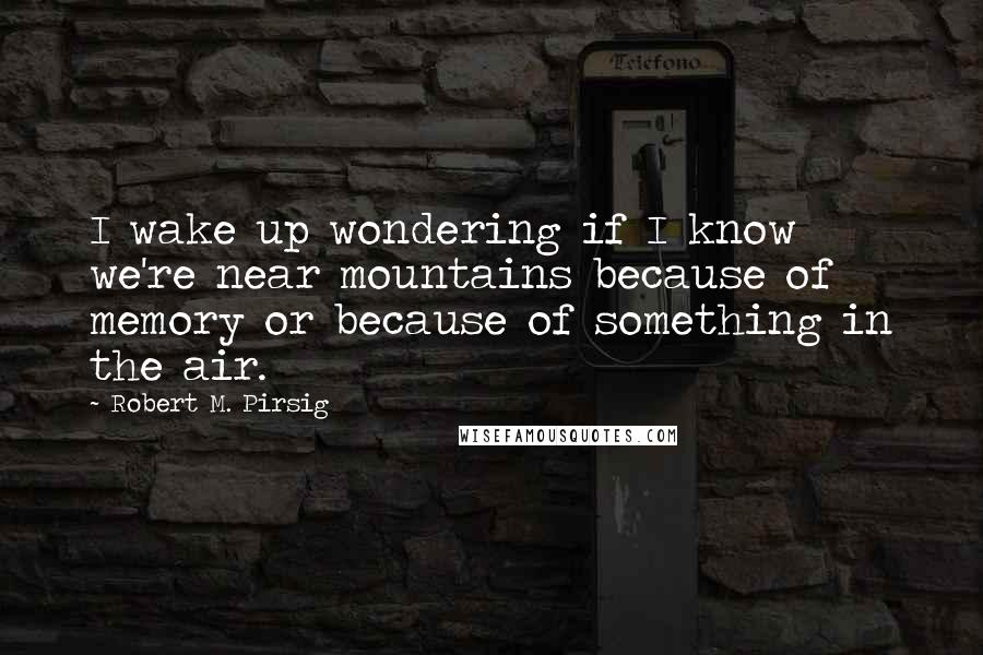 Robert M. Pirsig Quotes: I wake up wondering if I know we're near mountains because of memory or because of something in the air.