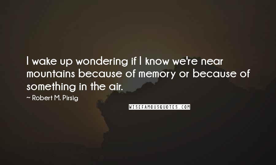 Robert M. Pirsig Quotes: I wake up wondering if I know we're near mountains because of memory or because of something in the air.