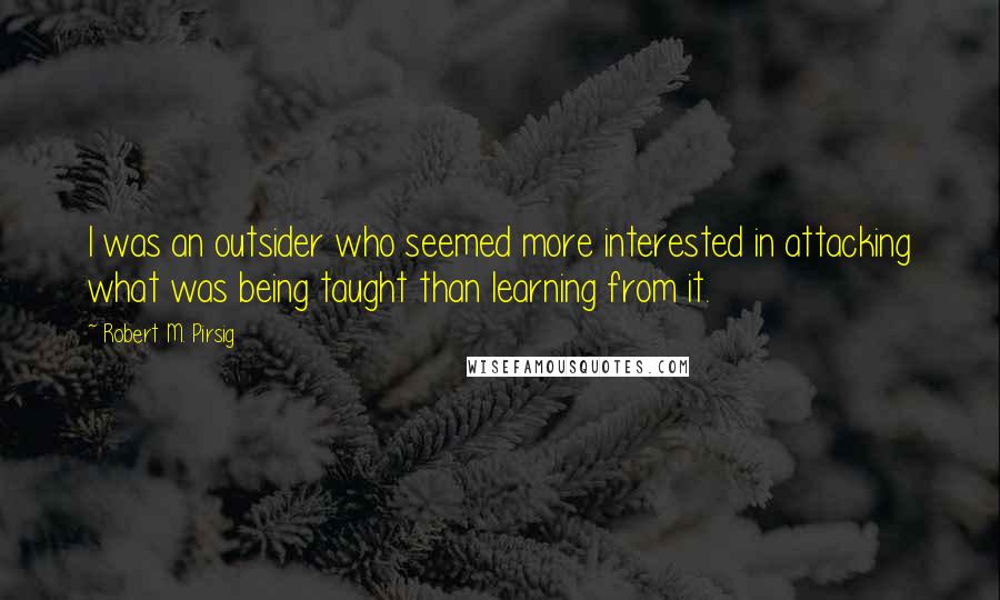 Robert M. Pirsig Quotes: I was an outsider who seemed more interested in attacking what was being taught than learning from it.