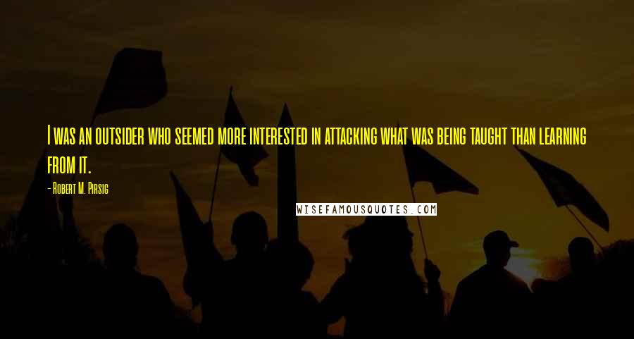 Robert M. Pirsig Quotes: I was an outsider who seemed more interested in attacking what was being taught than learning from it.