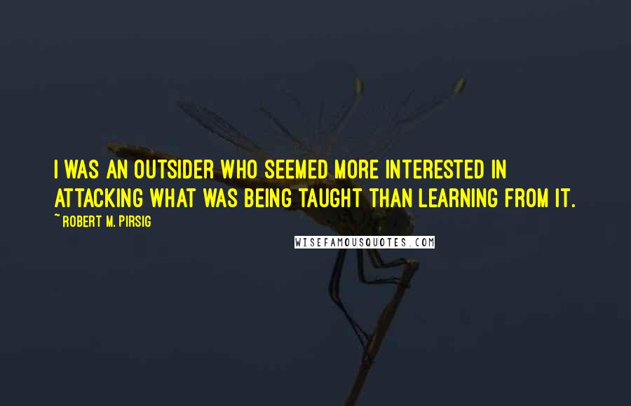 Robert M. Pirsig Quotes: I was an outsider who seemed more interested in attacking what was being taught than learning from it.