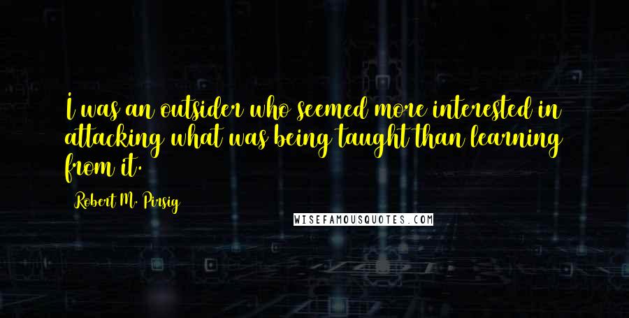 Robert M. Pirsig Quotes: I was an outsider who seemed more interested in attacking what was being taught than learning from it.