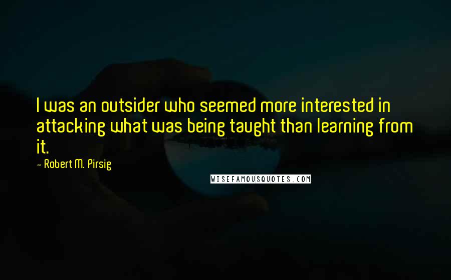 Robert M. Pirsig Quotes: I was an outsider who seemed more interested in attacking what was being taught than learning from it.