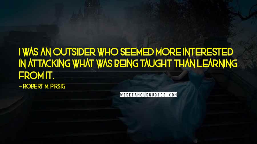 Robert M. Pirsig Quotes: I was an outsider who seemed more interested in attacking what was being taught than learning from it.