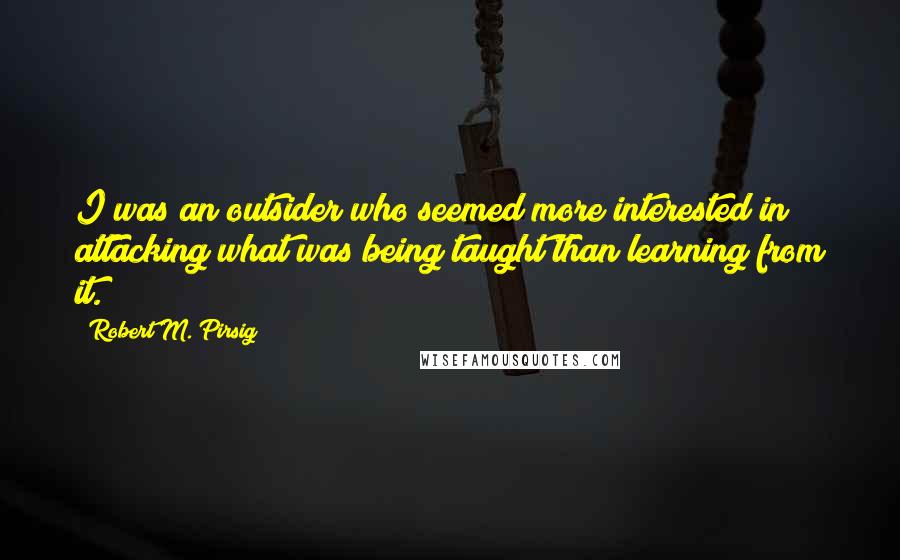 Robert M. Pirsig Quotes: I was an outsider who seemed more interested in attacking what was being taught than learning from it.