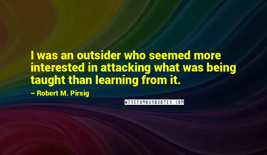 Robert M. Pirsig Quotes: I was an outsider who seemed more interested in attacking what was being taught than learning from it.