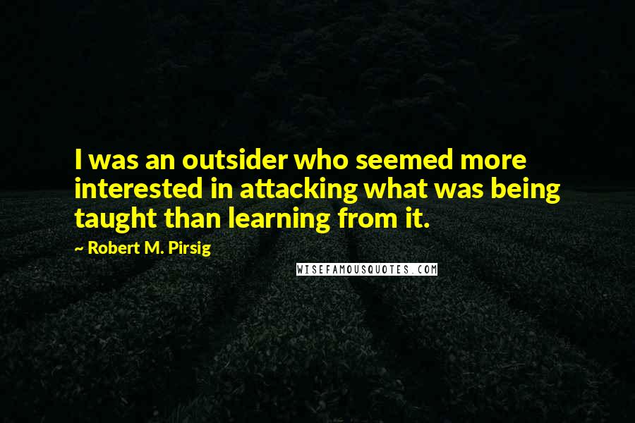 Robert M. Pirsig Quotes: I was an outsider who seemed more interested in attacking what was being taught than learning from it.