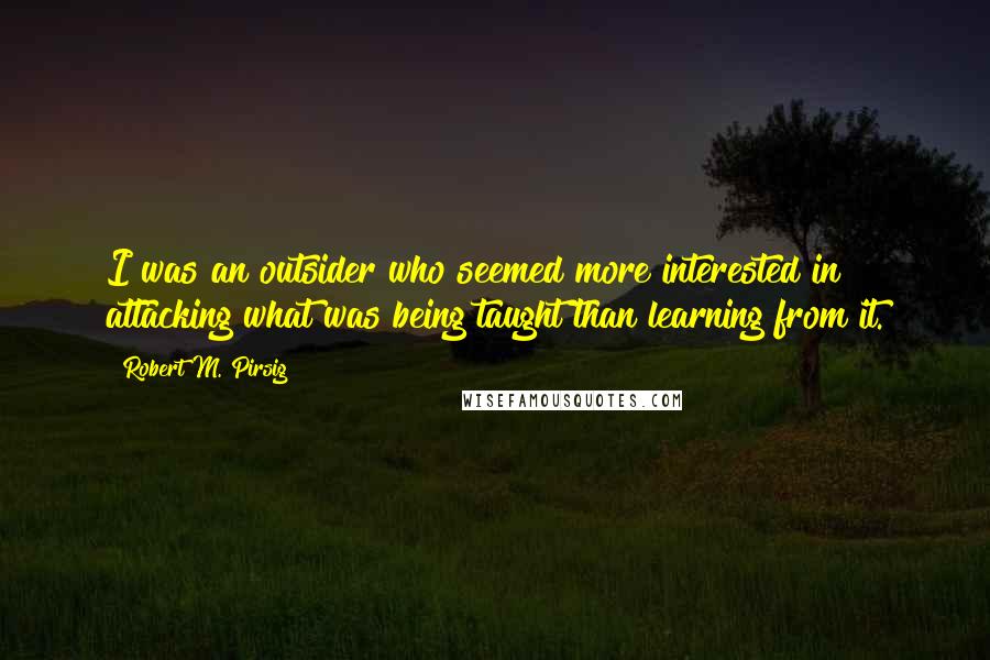 Robert M. Pirsig Quotes: I was an outsider who seemed more interested in attacking what was being taught than learning from it.