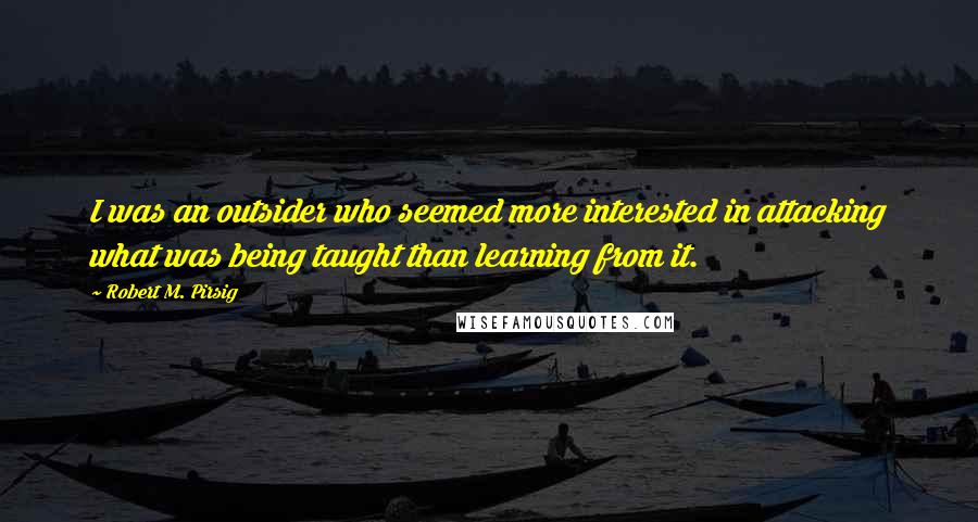 Robert M. Pirsig Quotes: I was an outsider who seemed more interested in attacking what was being taught than learning from it.