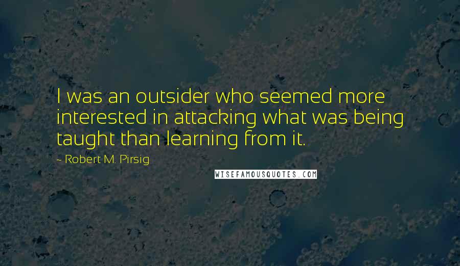 Robert M. Pirsig Quotes: I was an outsider who seemed more interested in attacking what was being taught than learning from it.