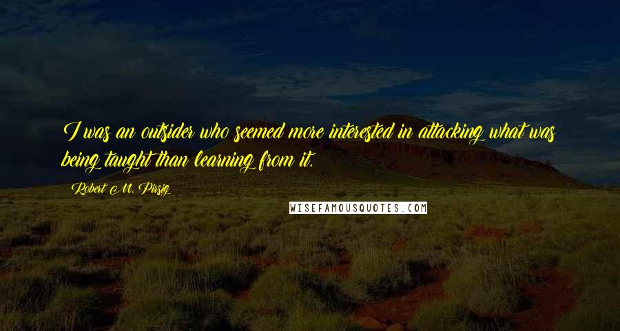 Robert M. Pirsig Quotes: I was an outsider who seemed more interested in attacking what was being taught than learning from it.
