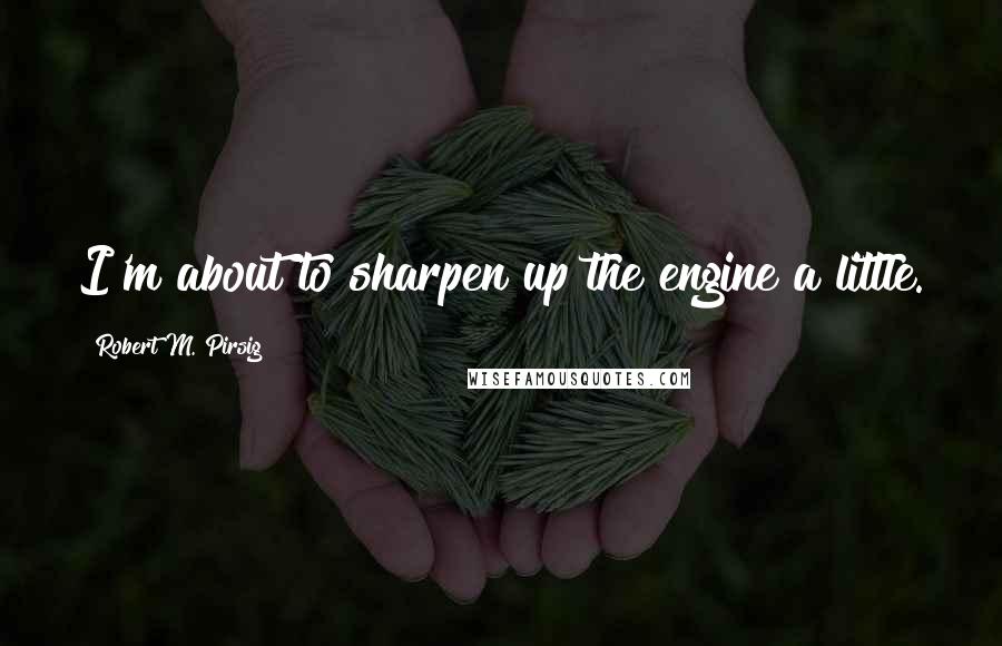 Robert M. Pirsig Quotes: I'm about to sharpen up the engine a little.