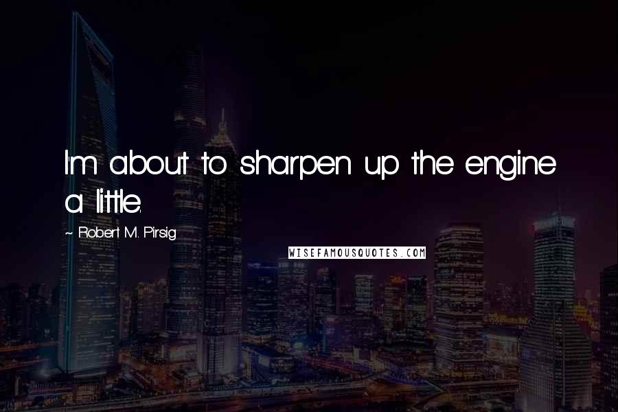 Robert M. Pirsig Quotes: I'm about to sharpen up the engine a little.