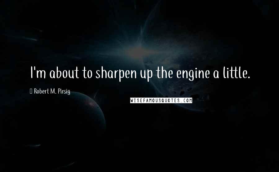 Robert M. Pirsig Quotes: I'm about to sharpen up the engine a little.