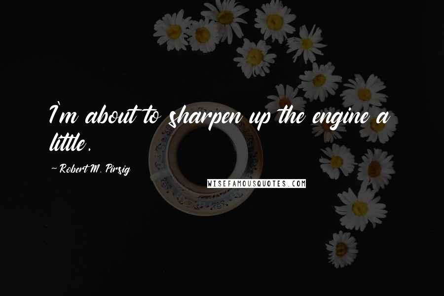 Robert M. Pirsig Quotes: I'm about to sharpen up the engine a little.