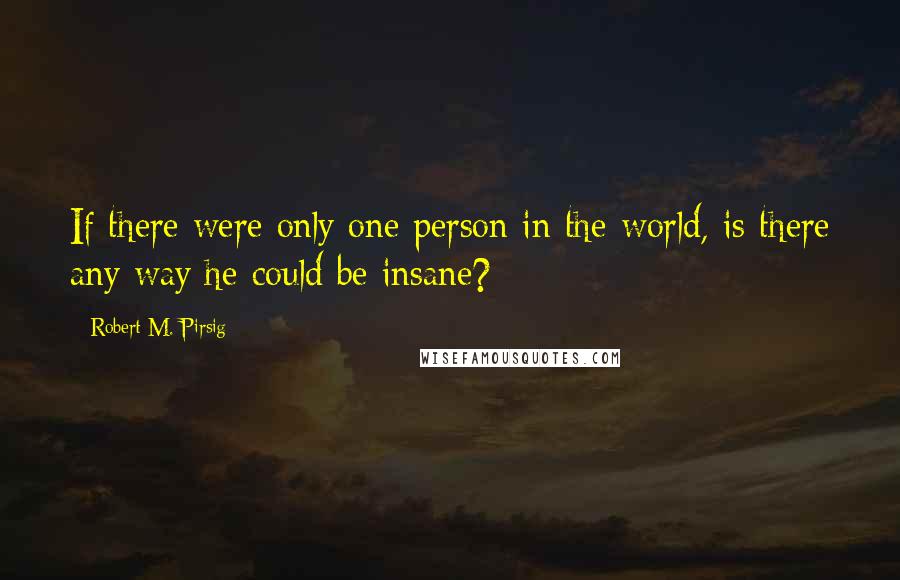 Robert M. Pirsig Quotes: If there were only one person in the world, is there any way he could be insane?