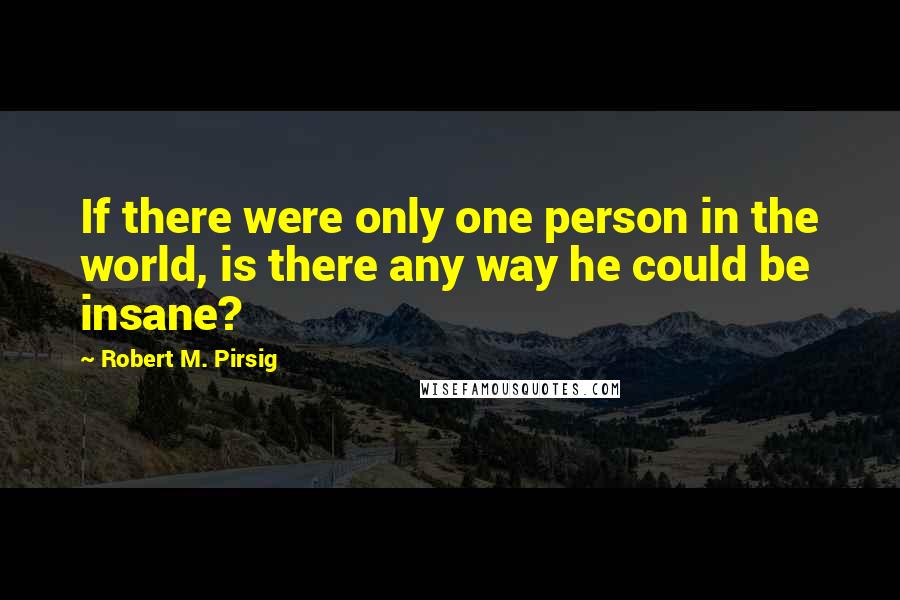Robert M. Pirsig Quotes: If there were only one person in the world, is there any way he could be insane?
