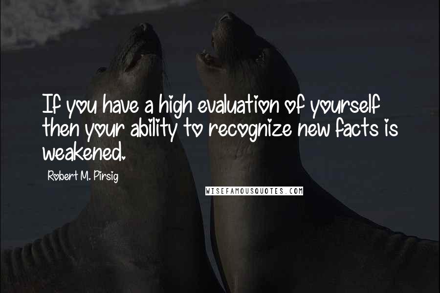 Robert M. Pirsig Quotes: If you have a high evaluation of yourself then your ability to recognize new facts is weakened.