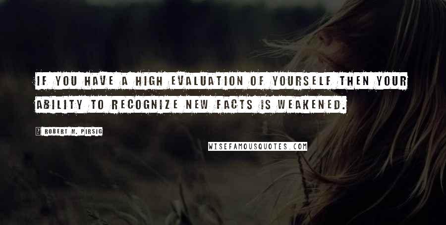 Robert M. Pirsig Quotes: If you have a high evaluation of yourself then your ability to recognize new facts is weakened.