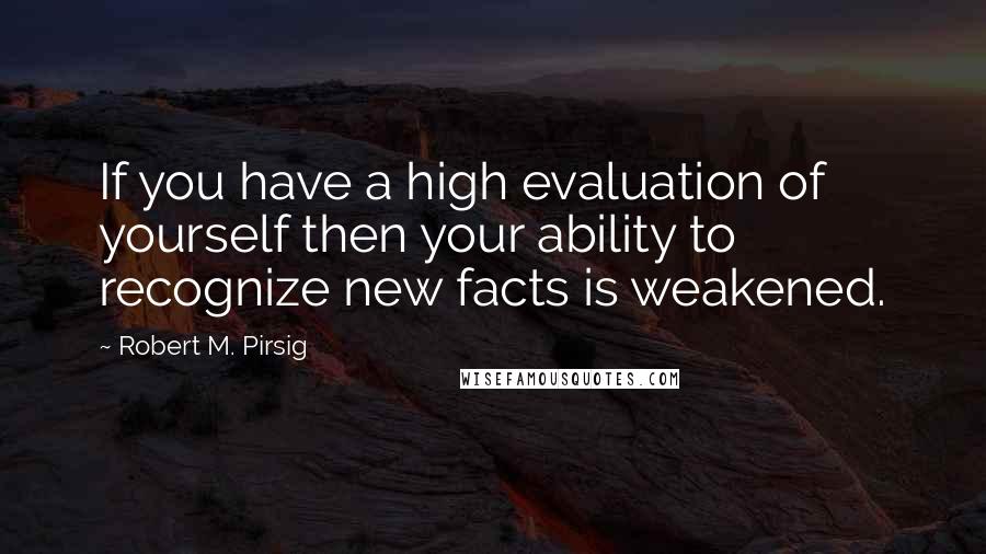 Robert M. Pirsig Quotes: If you have a high evaluation of yourself then your ability to recognize new facts is weakened.