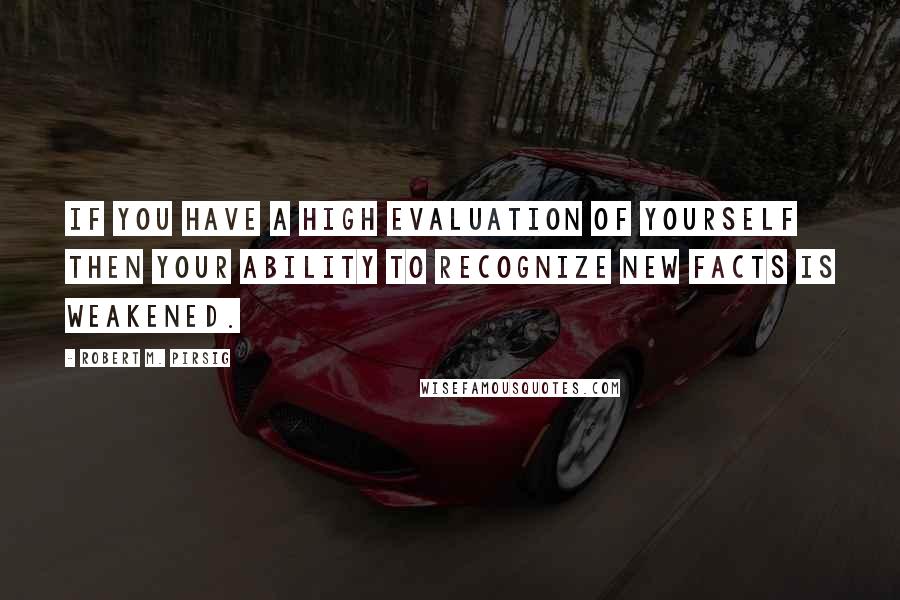 Robert M. Pirsig Quotes: If you have a high evaluation of yourself then your ability to recognize new facts is weakened.