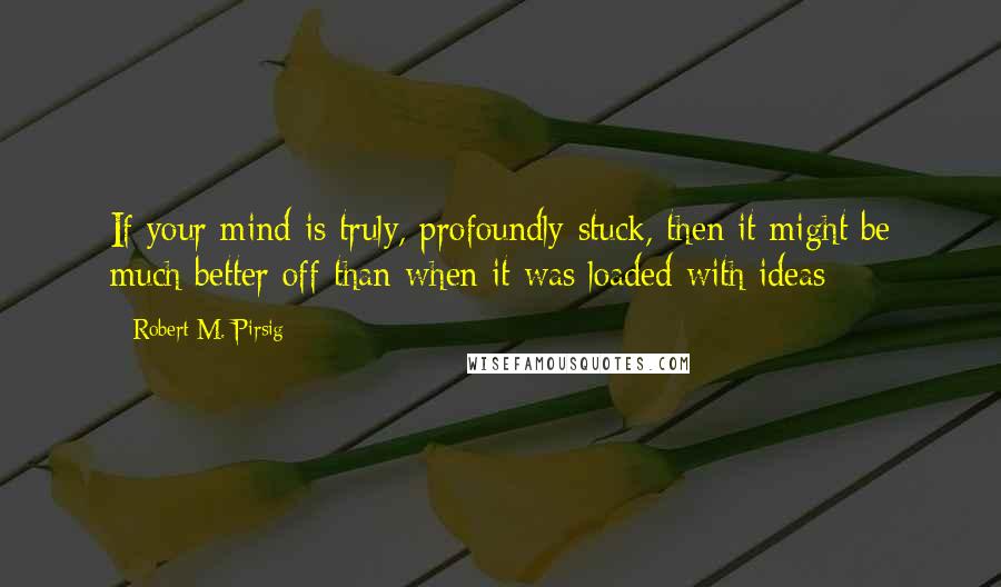 Robert M. Pirsig Quotes: If your mind is truly, profoundly stuck, then it might be much better off than when it was loaded with ideas