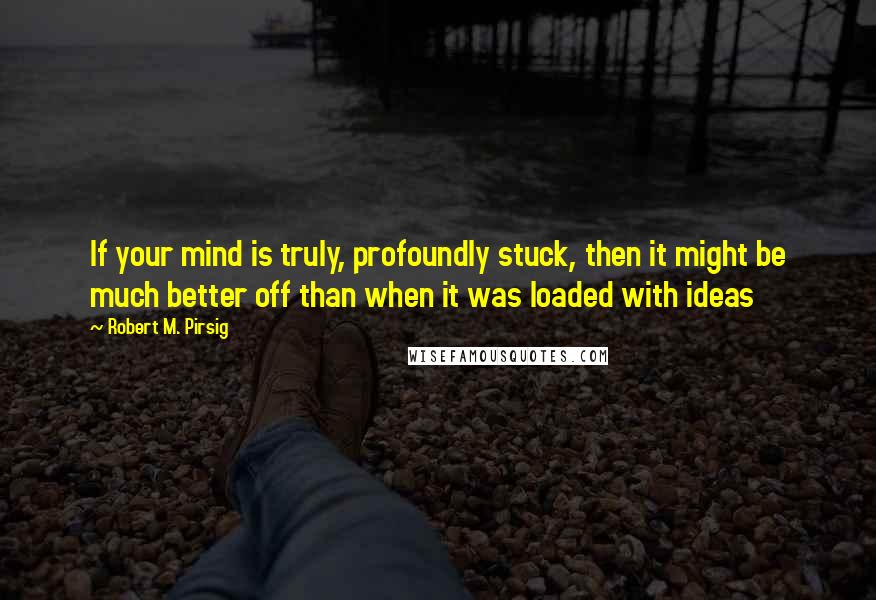 Robert M. Pirsig Quotes: If your mind is truly, profoundly stuck, then it might be much better off than when it was loaded with ideas