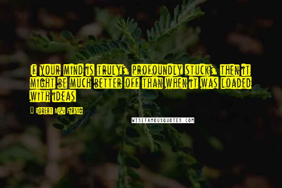 Robert M. Pirsig Quotes: If your mind is truly, profoundly stuck, then it might be much better off than when it was loaded with ideas