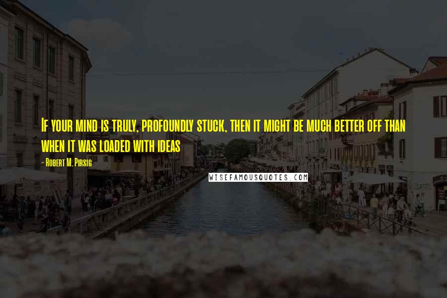 Robert M. Pirsig Quotes: If your mind is truly, profoundly stuck, then it might be much better off than when it was loaded with ideas