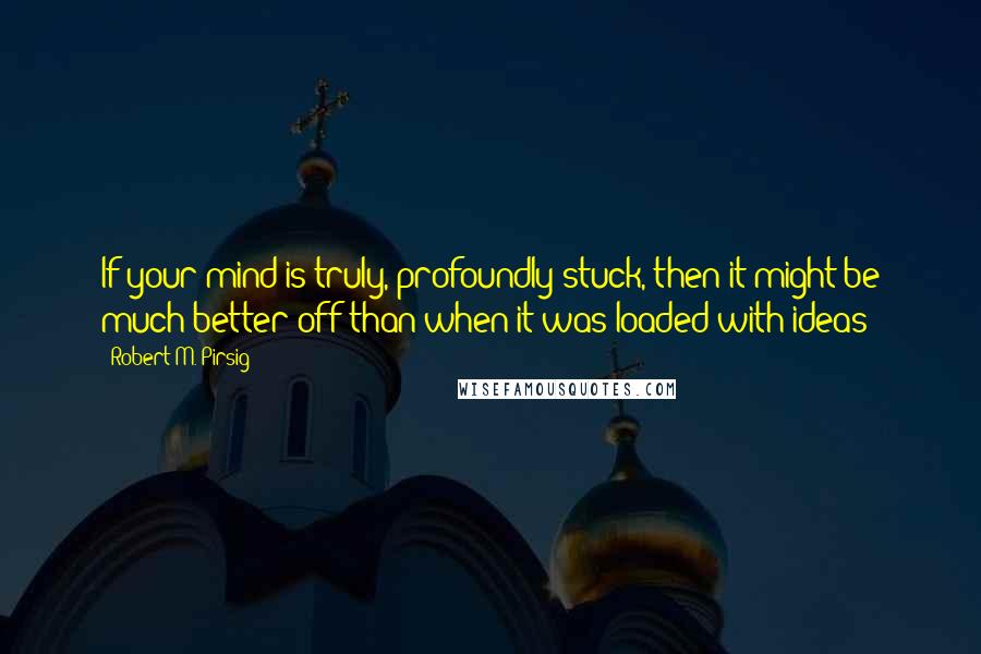 Robert M. Pirsig Quotes: If your mind is truly, profoundly stuck, then it might be much better off than when it was loaded with ideas