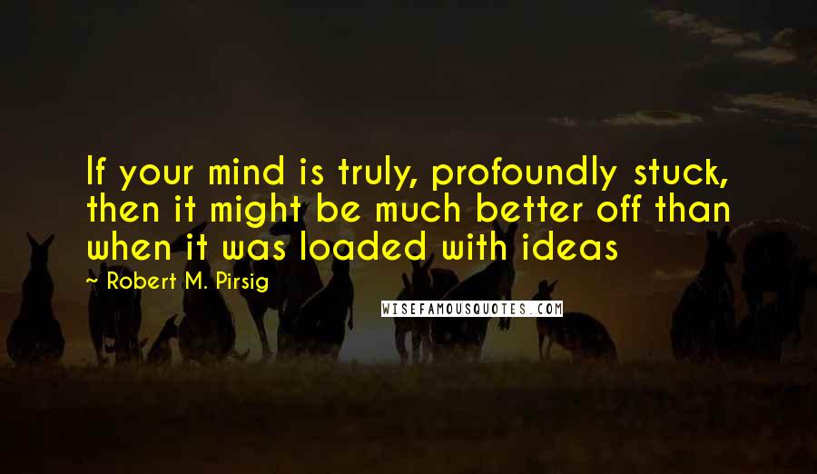 Robert M. Pirsig Quotes: If your mind is truly, profoundly stuck, then it might be much better off than when it was loaded with ideas