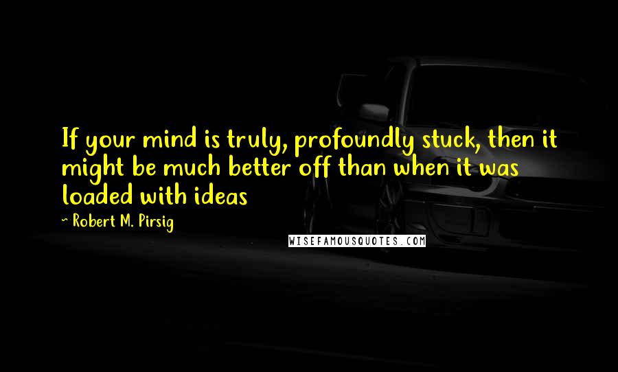 Robert M. Pirsig Quotes: If your mind is truly, profoundly stuck, then it might be much better off than when it was loaded with ideas